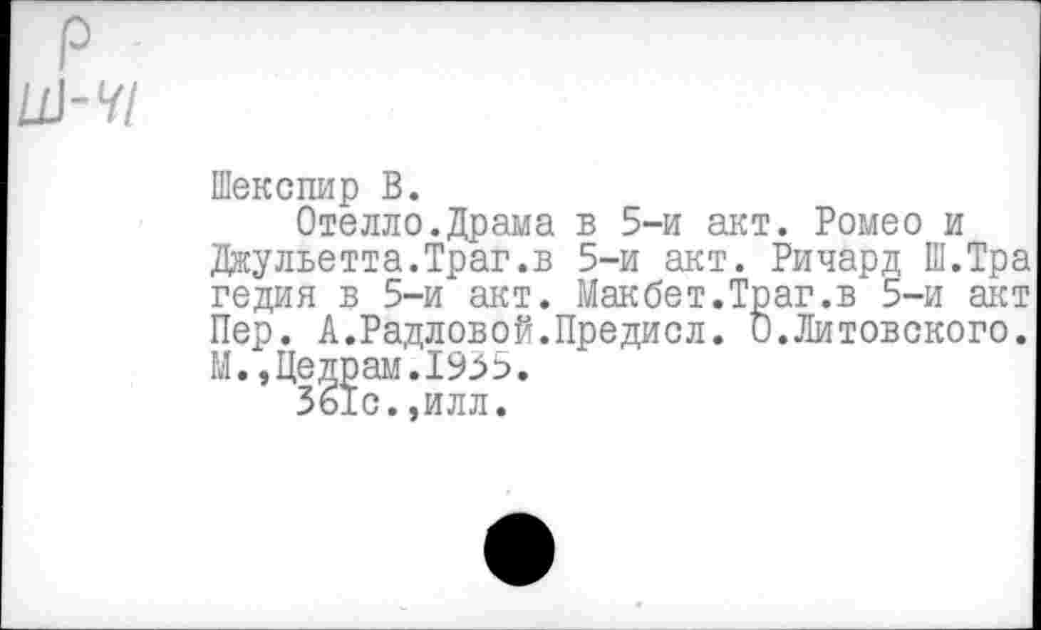 ﻿У/
Шекспир В.
Отелло.Драма в 5-и акт. Ромео и Джульетта.Траг.в 5-и акт. Ричард Ш.Тра гедия в 5-и акт. Макбет.Траг.в 5-и акт Пер. А.Радловой.Предисл. О.Литовского. М.,Цедрам.1935.
361с.,илл.